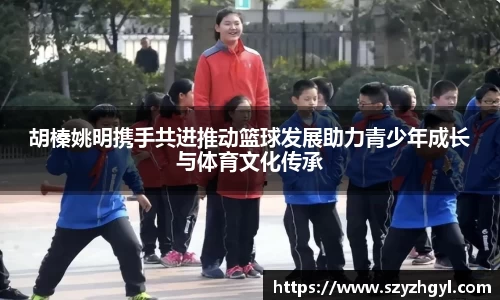 胡榛姚明携手共进推动篮球发展助力青少年成长与体育文化传承