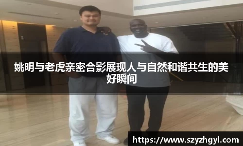 姚明与老虎亲密合影展现人与自然和谐共生的美好瞬间